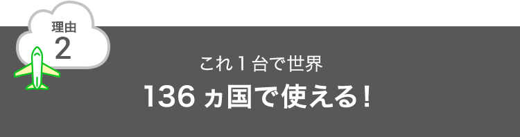 理由2 これ1台で世界136ヵ国で使える！