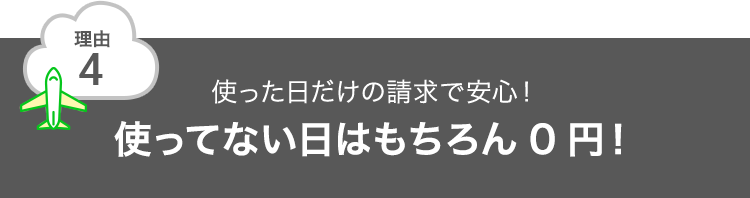 理由4 使った日だけの請求で安心！使ってない日はもちろん0円！